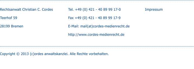 Rechtsanwalt Christian C. Cordes  Teerhof 59  28199 Bremen    Tel. +49 (0) 421 - 40 89 99 17-0  Fax +49 (0) 421 - 40 89 99 17-9  E-Mail: mail(at)cordes-medienrecht.de  http://www.cordes-medienrecht.de  Impressum Copyright © 2013 (c)ordes anwaltskanzlei. Alle Rechte vorbehalten.
