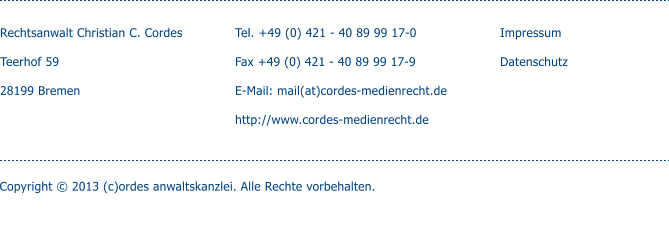 Rechtsanwalt Christian C. Cordes  Teerhof 59  28199 Bremen   Tel. +49 (0) 421 - 40 89 99 17-0  Fax +49 (0) 421 - 40 89 99 17-9  E-Mail: mail(at)cordes-medienrecht.de  http://www.cordes-medienrecht.de  Impressum Copyright  2013 (c)ordes anwaltskanzlei. Alle Rechte vorbehalten. Datenschutz