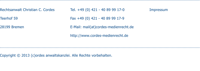 Rechtsanwalt Christian C. Cordes  Teerhof 59  28199 Bremen   Tel. +49 (0) 421 - 40 89 99 17-0  Fax +49 (0) 421 - 40 89 99 17-9  E-Mail: mail(at)cordes-medienrecht.de  http://www.cordes-medienrecht.de  Impressum Copyright  2013 (c)ordes anwaltskanzlei. Alle Rechte vorbehalten. enschutz